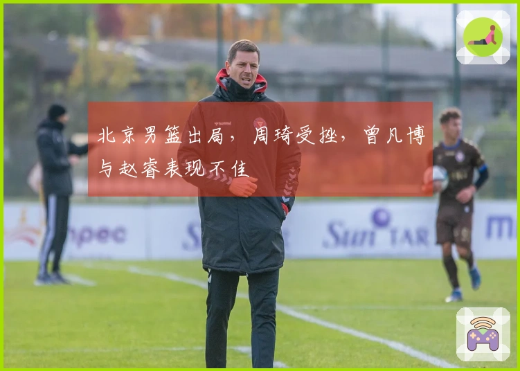 北京男篮出局,周琦受挫,曾凡博与赵睿表现不佳